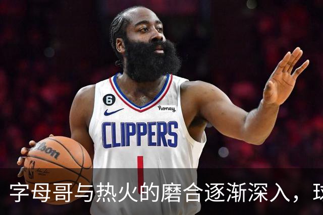 字母哥与热火的磨合逐渐深入，球队战术调整紧随其后