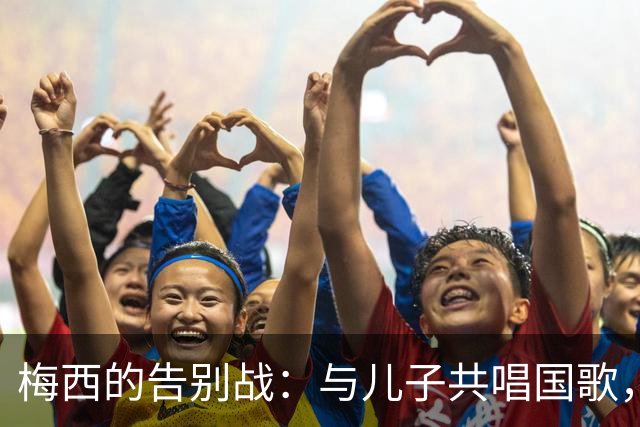 梅西的告别战：与儿子共唱国歌，20年国家队生涯画上句号